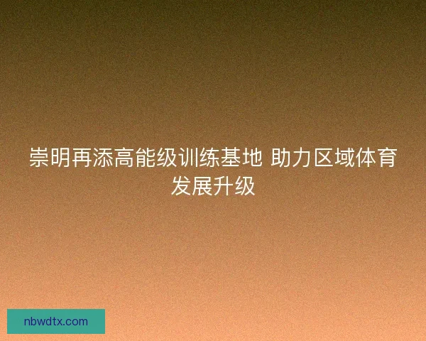 崇明再添高能级训练基地 助力区域体育发展升级 崇明再添高能级训练基地 助力区域体育发展升级