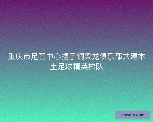 重庆市足管中心携手铜梁龙俱乐部共建本土足球精英梯队 重庆市足管中心携手铜梁龙俱乐部共建本土足球精英梯队