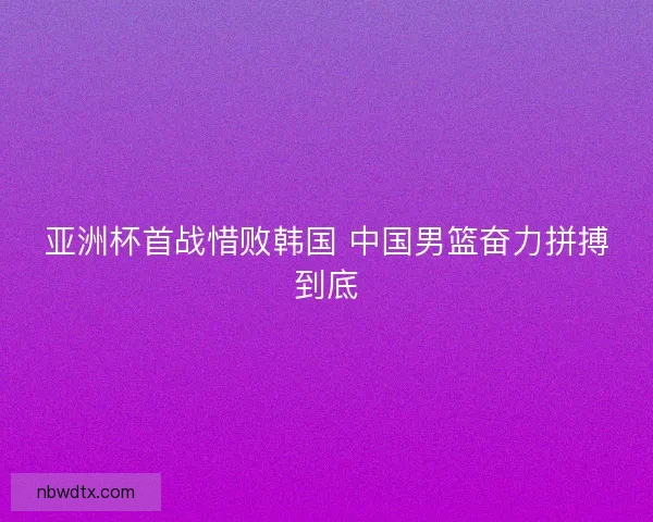 亚洲杯首战惜败韩国 中国男篮奋力拼搏到底 亚洲杯首战惜败韩国 中国男篮奋力拼搏到底