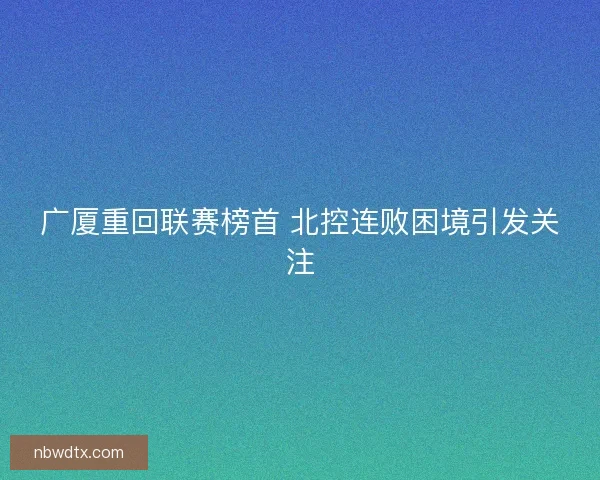 广厦重回联赛榜首 北控连败困境引发关注 广厦重回联赛榜首 北控连败困境引发关注