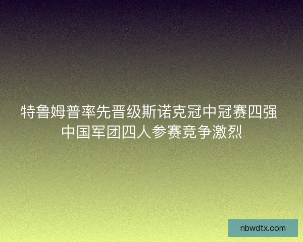 特鲁姆普率先晋级斯诺克冠中冠赛四强 中国军团四人参赛竞争激烈 特鲁姆普率先晋级斯诺克冠中冠赛四强 中国军团四人参赛竞争激烈