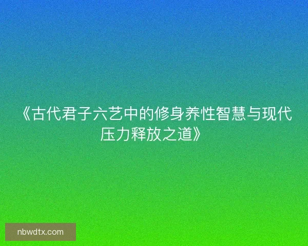《古代君子六艺中的修身养性智慧与现代压力释放之道》 《古代君子六艺中的修身养性智慧与现代压力释放之道》