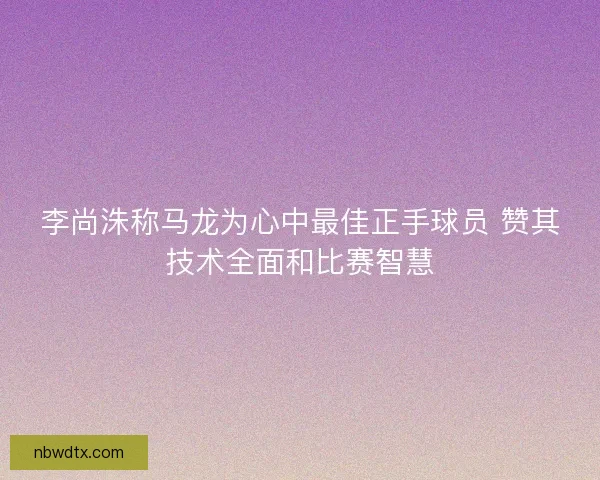 李尚洙称马龙为心中最佳正手球员 赞其技术全面和比赛智慧
