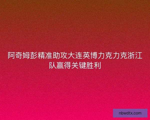 阿奇姆彭精准助攻大连英博力克力克浙江队赢得关键胜利 阿奇姆彭精准助攻大连英博力克力克浙江队赢得关键胜利