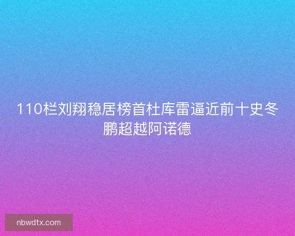 110栏刘翔稳居榜首杜库雷逼近前十史冬鹏超越阿诺德 110栏刘翔稳居榜首杜库雷逼近前十史冬鹏超越阿诺德