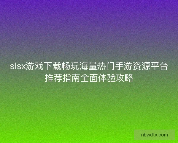 sisx游戏下载畅玩海量热门手游资源平台推荐指南全面体验攻略 sisx游戏下载畅玩海量热门手游资源平台推荐指南全面体验攻略