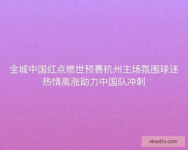 全城中国红点燃世预赛杭州主场氛围球迷热情高涨助力中国队冲刺 全城中国红点燃世预赛杭州主场氛围球迷热情高涨助力中国队冲刺