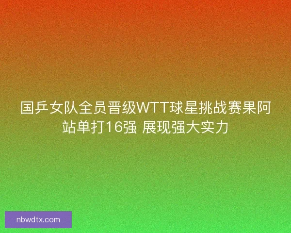 国乒女队全员晋级WTT球星挑战赛果阿站单打16强 展现强大实力 国乒女队全员晋级WTT球星挑战赛果阿站单打16强 展现强大实力