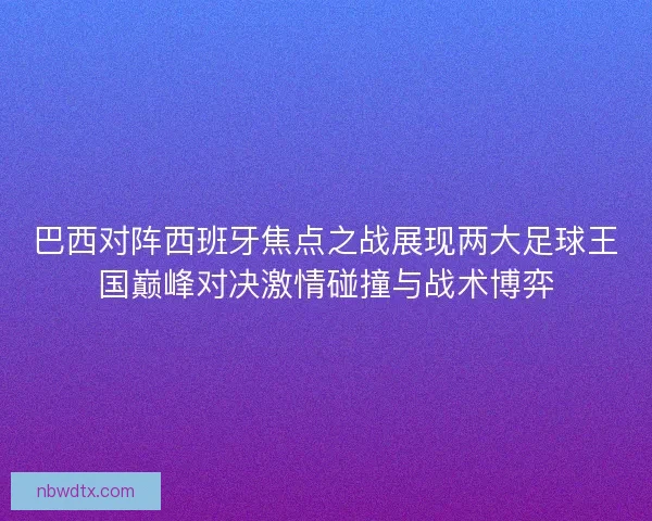 巴西对阵西班牙焦点之战展现两大足球王国巅峰对决激情碰撞与战术博弈 巴西对阵西班牙焦点之战展现两大足球王国巅峰对决激情碰撞与战术博弈
