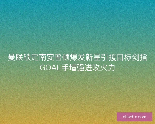 曼联锁定南安普顿爆发新星引援目标剑指GOAL手增强进攻火力 曼联锁定南安普顿爆发新星引援目标剑指GOAL手增强进攻火力