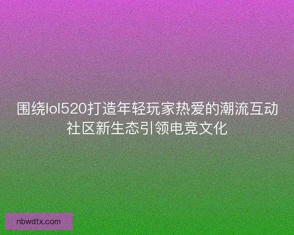 围绕lol520打造年轻玩家热爱的潮流互动社区新生态引领电竞文化 围绕lol520打造年轻玩家热爱的潮流互动社区新生态引领电竞文化