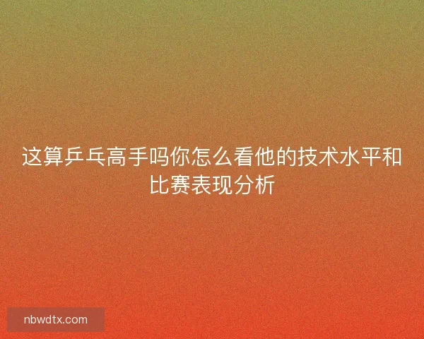 这算乒乓高手吗你怎么看他的技术水平和比赛表现分析 这算乒乓高手吗你怎么看他的技术水平和比赛表现分析