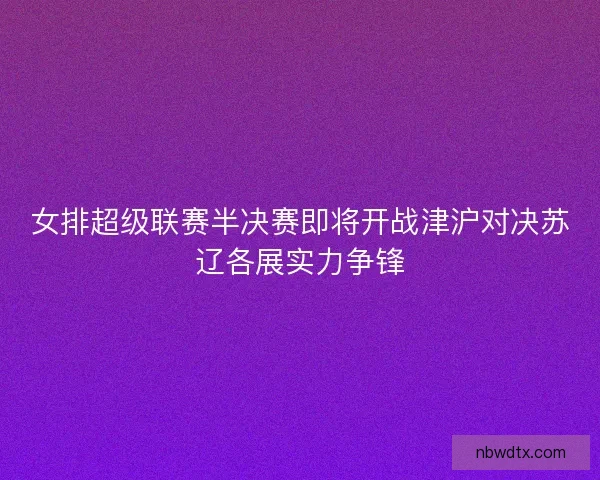 女排超级联赛半决赛即将开战津沪对决苏辽各展实力争锋