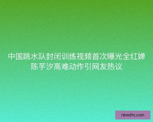 中国跳水队封闭训练视频首次曝光全红婵陈芋汐高难动作引网友热议 中国跳水队封闭训练视频首次曝光全红婵陈芋汐高难动作引网友热议