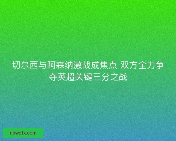 切尔西与阿森纳激战成焦点 双方全力争夺英超关键三分之战 切尔西与阿森纳激战成焦点 双方全力争夺英超关键三分之战